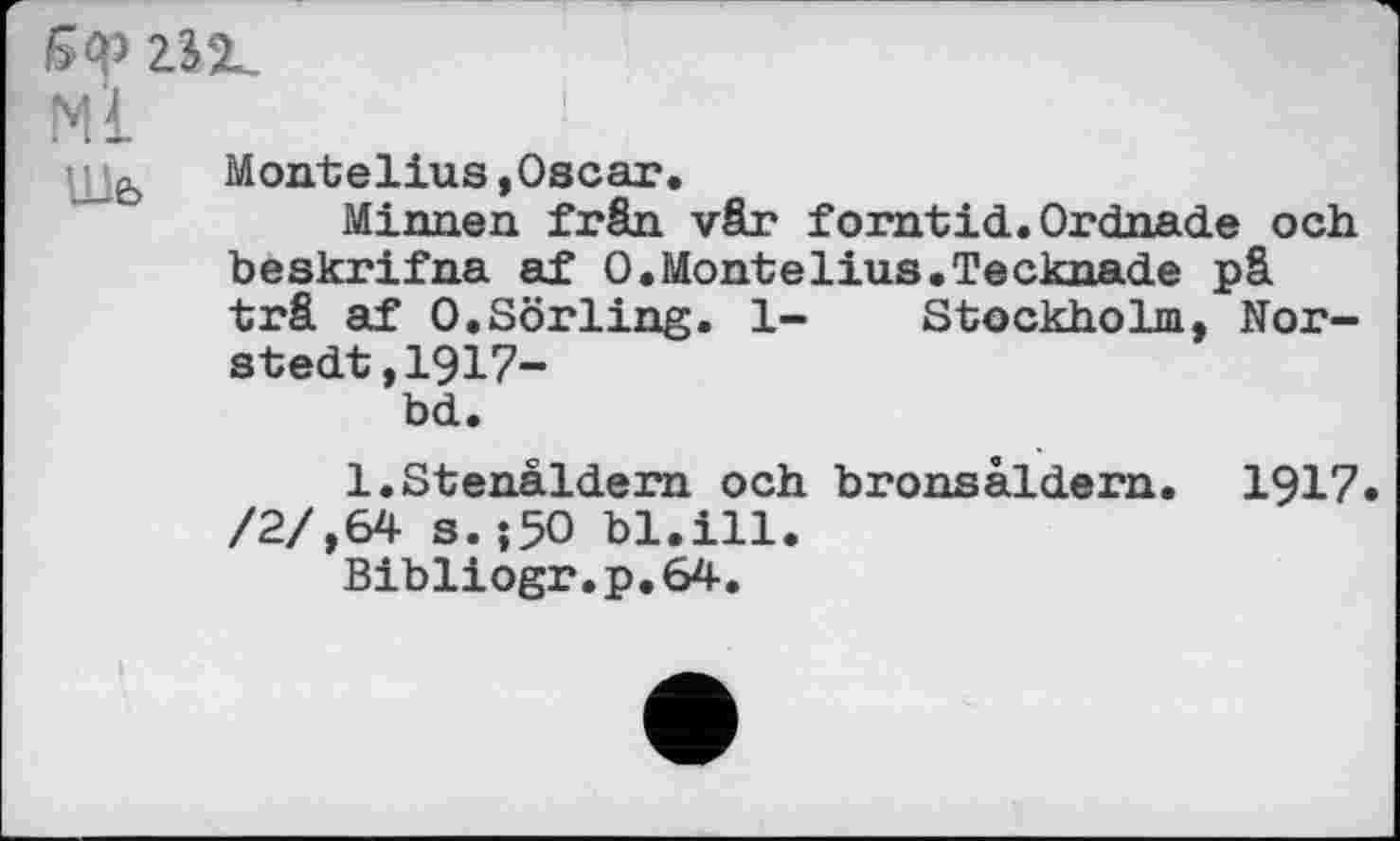 ﻿Бор гіг.
МІ	■
іMontelius,Oscar.
Minnen frân vâr forntid.Ordnade och beskrifna af 0.Montelius.Tecknade pâ trâ af O.Sörling. 1- Stockholm, Nor-stedt,1917-bd.
l.Stenaldem och bronsaldern. 1917. /2/,64 s.-,5O bl.ill.
Bibliogr.p.64.